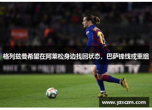 格列兹曼希望在阿莱松身边找回状态，巴萨锋线或重组