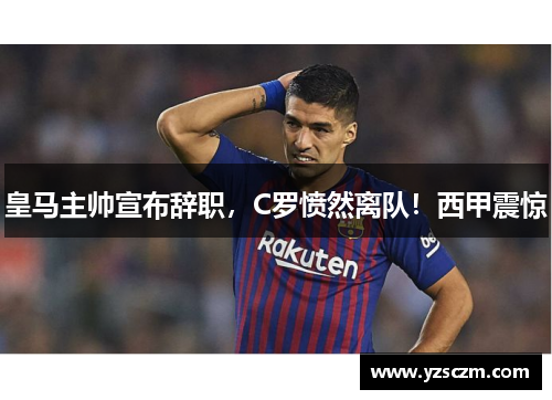 皇马主帅宣布辞职，C罗愤然离队！西甲震惊