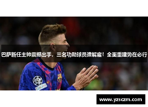 巴萨新任主帅震撼出手，三名功勋球员遭解雇！全面重建势在必行
