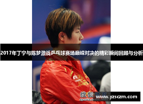 2017年丁宁与陈梦激战乒乓球赛场巅峰对决的精彩瞬间回顾与分析